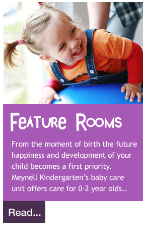 From the moment of birth the future  happiness and development of your  child becomes a first priority.  Meynell Kindergarten’s baby care  unit offers care for 0-2 year olds..